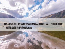 《环球500》对话极空间创始人袁斌：从 “存储焦虑” 到行业领先的创新之旅