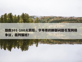 雄鹿101-100火箭后，字母哥的脚部问题引发网络争议，裁判偏袒？