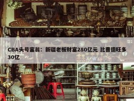 CBA头号富翁：新疆老板财富280亿元 比曹德旺多30亿