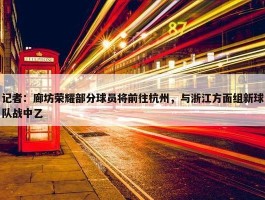 记者：廊坊荣耀部分球员将前往杭州，与浙江方面组新球队战中乙