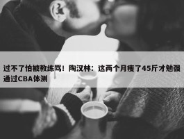 过不了怕被教练骂！陶汉林：这两个月瘦了45斤才勉强通过CBA体测