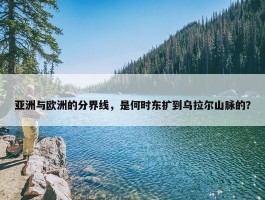 亚洲与欧洲的分界线，是何时东扩到乌拉尔山脉的？