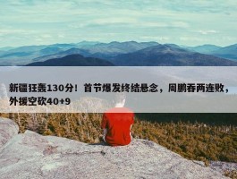 新疆狂轰130分！首节爆发终结悬念，周鹏吞两连败，外援空砍40+9