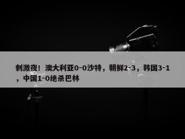 刺激夜！澳大利亚0-0沙特，朝鲜2-3，韩国3-1，中国1-0绝杀巴林