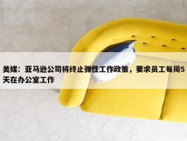 美媒：亚马逊公司将终止弹性工作政策，要求员工每周5天在办公室工作