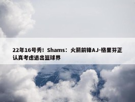 22年16号秀！Shams：火箭前锋AJ-格里芬正认真考虑退出篮球界