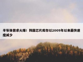 半导体需求火爆！韩国芯片库存以2009年以来最快速度减少