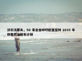 沃尔沃牵头，50 家企业呼吁欧盟坚持 2035 年停售燃油新车计划