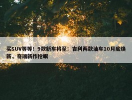 买SUV等等！9款新车将至：吉利两款油车10月底焕新，奇瑞新作抢眼