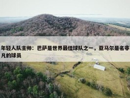 年轻人队主帅：巴萨是世界最佳球队之一，亚马尔是名非凡的球员