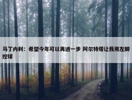 马丁内利：希望今年可以再进一步 阿尔特塔让我用左脚控球