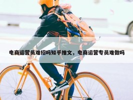 电商运营员难招吗知乎推文，电商运营专员难做吗