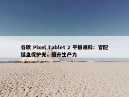 谷歌 Pixel Tablet 2 平板曝料：官配键盘保护壳，提升生产力