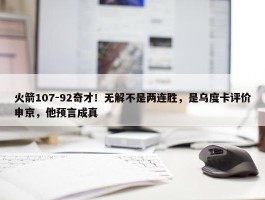 火箭107-92奇才！无解不是两连胜，是乌度卡评价申京，他预言成真