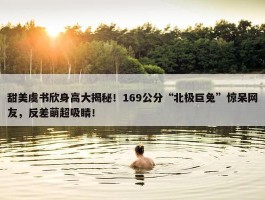 甜美虞书欣身高大揭秘！169公分“北极巨兔”惊呆网友，反差萌超吸睛！