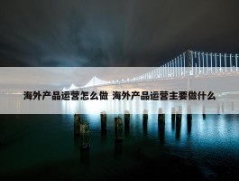 海外产品运营怎么做 海外产品运营主要做什么