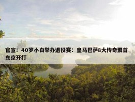 官宣！40岁小白举办退役赛：皇马巴萨8大传奇聚首 东京开打