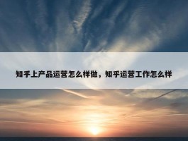 知乎上产品运营怎么样做，知乎运营工作怎么样