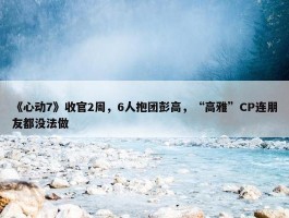 《心动7》收官2周，6人抱团彭高，“高雅”CP连朋友都没法做