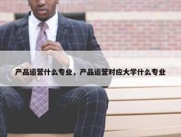 产品运营什么专业，产品运营对应大学什么专业