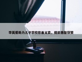 李英爱助力儿子学校慈善义卖，提前售罄获赞