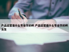 产品运营是什么专业学的啊 产品运营是什么专业学的啊女生