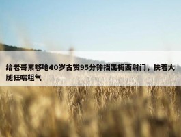 给老哥累够呛40岁古赞95分钟挡出梅西射门，扶着大腿狂喘粗气