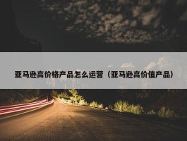 亚马逊高价格产品怎么运营（亚马逊高价值产品）