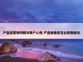 产品运营如何回访用户心得 产品销售后怎么样做回访