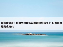 库库雷利亚：加盟之初球队问题都怪到我头上 好像得进球助攻双50