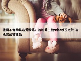 篮网不肯承认选秀败笔？首轮秀三战9中2状况之外 崔永熙成牺牲品