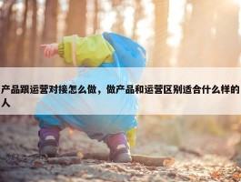 产品跟运营对接怎么做，做产品和运营区别适合什么样的人