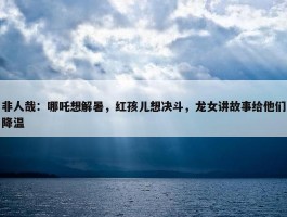 非人哉：哪吒想解暑，红孩儿想决斗，龙女讲故事给他们降温