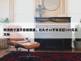 郭涛携子录节目被偶遇，石头才16岁身高超180又高又帅