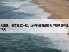 刘玉建：恭喜玉昆冲超；这样的比赛经验对年轻队员弥足珍贵