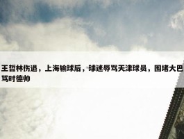 王哲林伤退，上海输球后，球迷辱骂天津球员，围堵大巴骂时德帅