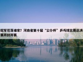 冠军花落谁家？河南省第十届“公仆杯”乒乓球比赛总决赛开封开赛