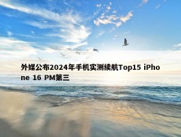 外媒公布2024年手机实测续航Top15 iPhone 16 PM第三