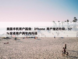 美国手机用户画像：iPhone 用户推迟升级，57%安卓用户两年内升级