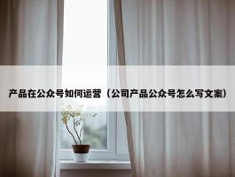 产品在公众号如何运营（公司产品公众号怎么写文案）