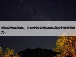 曾被成龙暗恋8年，冻龄女神米雪新加坡最新生活近况曝光～