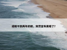 结婚不到两年的她，突然宣布离婚了？