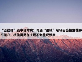 “退钱哥”谈中日对决：再遇“退钱”名场面当值主裁并不担心，相信国足在主场不会重现惨案