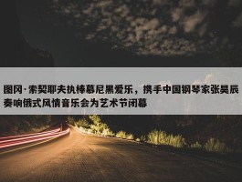 图冈·索契耶夫执棒慕尼黑爱乐，携手中国钢琴家张昊辰奏响俄式风情音乐会为艺术节闭幕