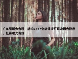 广东引援太合理！场均23+7全能外援可解决两大隐患，杜锋眼光毒辣