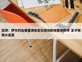 澎湃：伊万仍在着重演练定位球攻防和整体防守 王子铭预计首发