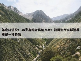 年底将退役！38岁塞维老将纳瓦斯：能得到所有球迷尊重是一种骄傲