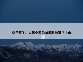 终于开了！火爆全国的游乐胜地落子中山