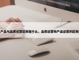 产品与品类运营区别是什么，品类运营和产品运营的区别