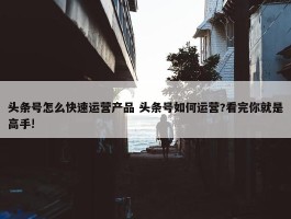 头条号怎么快速运营产品 头条号如何运营?看完你就是高手!